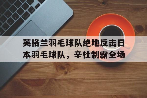 英格兰羽毛球队绝地反击日本羽毛球队,辛杜制霸全场的简单介绍 英格兰羽毛球队绝地反击日本羽毛球队,辛杜制霸全场的简单介绍